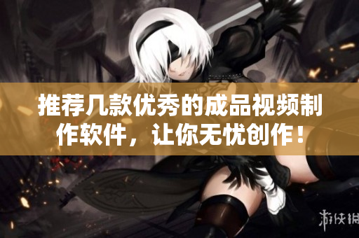 推荐几款优秀的成品视频制作软件，让你无忧创作！