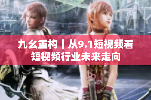 九幺重构｜从9.1短视频看短视频行业未来走向