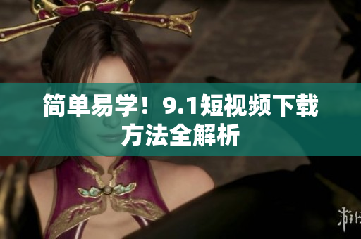 简单易学！9.1短视频下载方法全解析