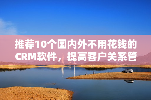 推荐10个国内外不用花钱的CRM软件，提高客户关系管理！