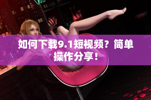 如何下载9.1短视频？简单操作分享！