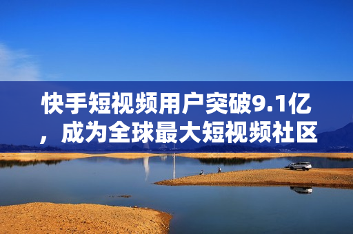 快手短视频用户突破9.1亿，成为全球最大短视频社区
