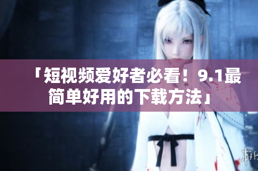 「短视频爱好者必看！9.1最简单好用的下载方法」