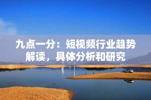 九点一分：短视频行业趋势解读，具体分析和研究