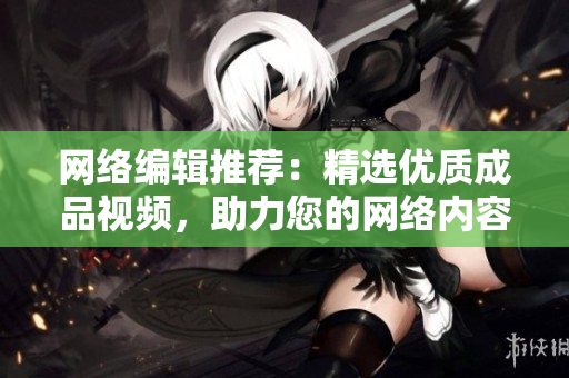 网络编辑推荐：精选优质成品视频，助力您的网络内容制作！