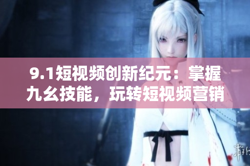 9.1短视频创新纪元：掌握九幺技能，玩转短视频营销