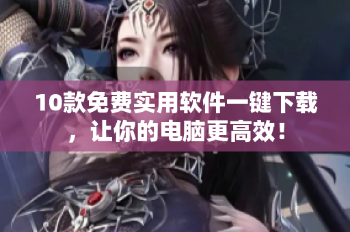 10款免费实用软件一键下载，让你的电脑更高效！