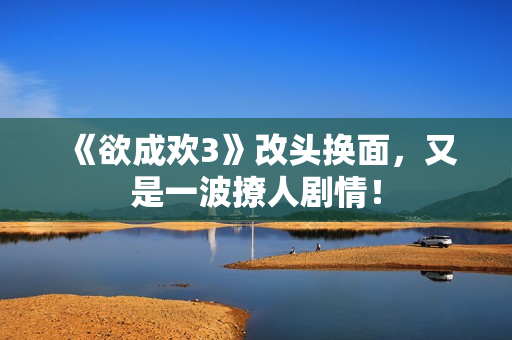 《欲成欢3》改头换面，又是一波撩人剧情！