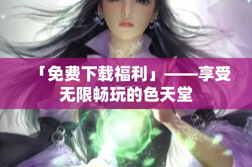 「免费下载福利」——享受无限畅玩的色天堂