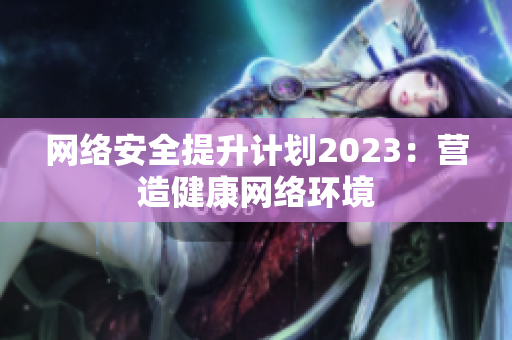 网络安全提升计划2023：营造健康网络环境