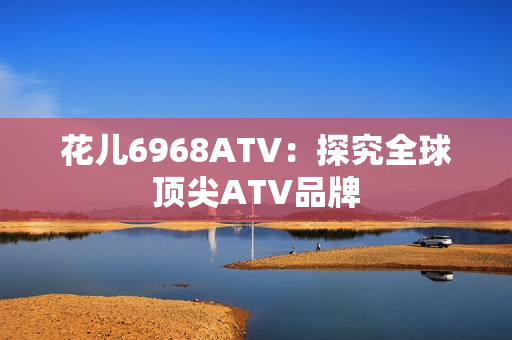花儿6968ATV：探究全球顶尖ATV品牌