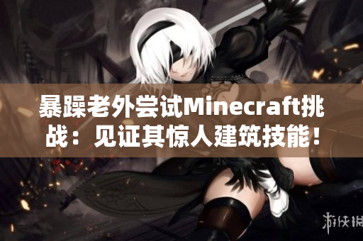 暴躁老外尝试Minecraft挑战：见证其惊人建筑技能！
