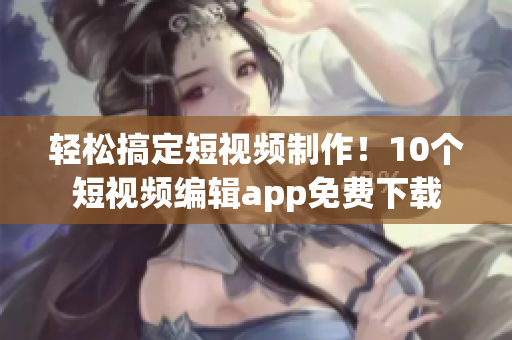 轻松搞定短视频制作！10个短视频编辑app免费下载