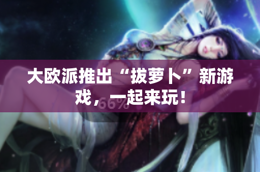 大欧派推出“拔萝卜”新游戏，一起来玩！