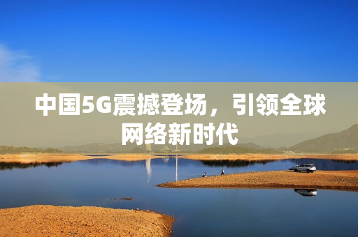 中国5G震撼登场，引领全球网络新时代