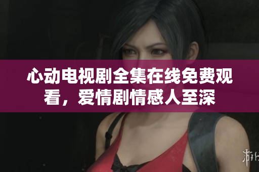 心动电视剧全集在线免费观看，爱情剧情感人至深