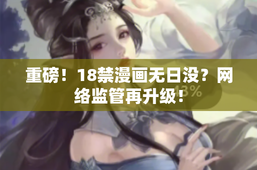 重磅！18禁漫画无日没？网络监管再升级！