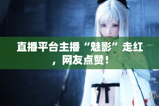 直播平台主播“魅影”走红，网友点赞！