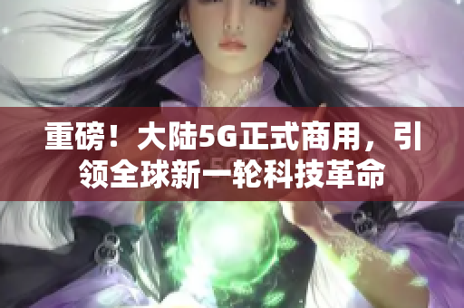 重磅！大陆5G正式商用，引领全球新一轮科技革命