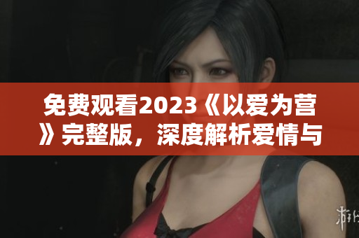 免费观看2023《以爱为营》完整版，深度解析爱情与事业平衡