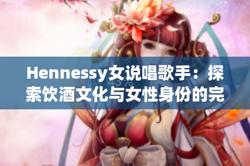 Hennessy女说唱歌手：探索饮酒文化与女性身份的完美融合