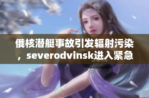 俄核潜艇事故引发辐射污染，severodvinsk进入紧急状态