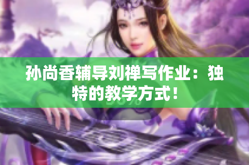孙尚香辅导刘禅写作业：独特的教学方式！