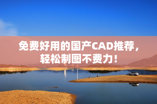 免费好用的国产CAD推荐，轻松制图不费力！