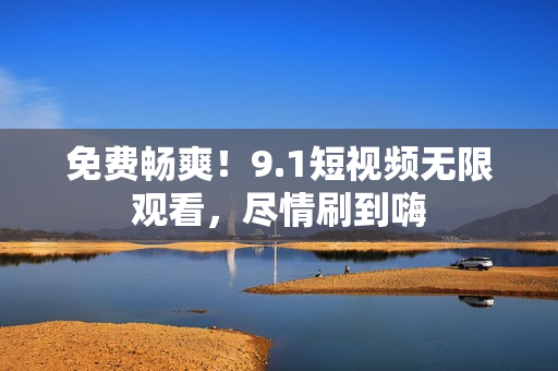 免费畅爽！9.1短视频无限观看，尽情刷到嗨
