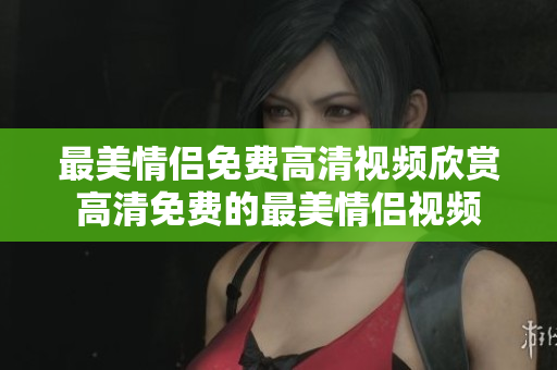 最美情侣免费高清视频欣赏高清免费的最美情侣视频