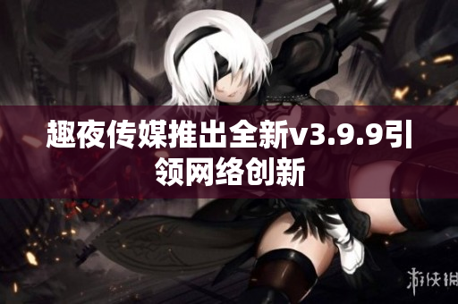 趣夜传媒推出全新v3.9.9引领网络创新