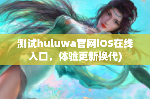 测试huluwa官网iOS在线入口，体验更新换代)