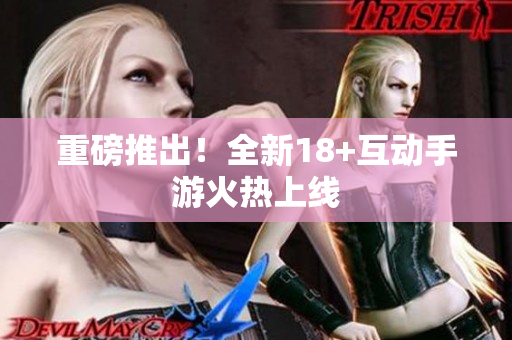 重磅推出！全新18+互动手游火热上线