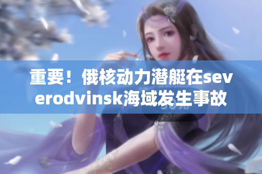 重要！俄核动力潜艇在severodvinsk海域发生事故