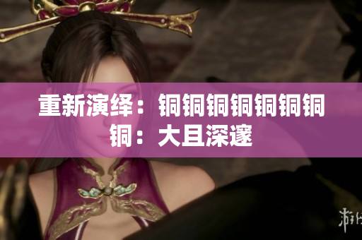 重新演绎：铜铜铜铜铜铜铜铜：大且深邃