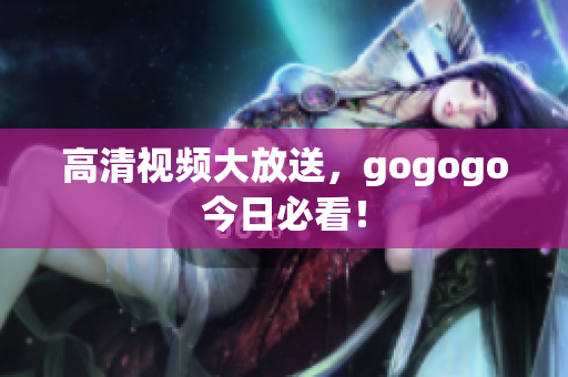 高清视频大放送，gogogo今日必看！