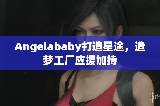 Angelababy打造星途，造梦工厂应援加持