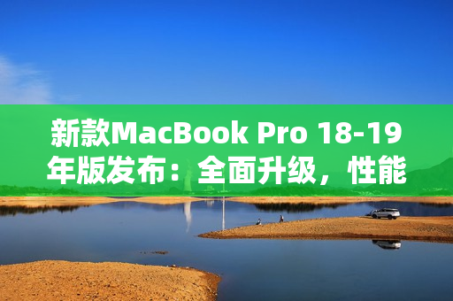 新款MacBook Pro 18-19年版发布：全面升级，性能更强大