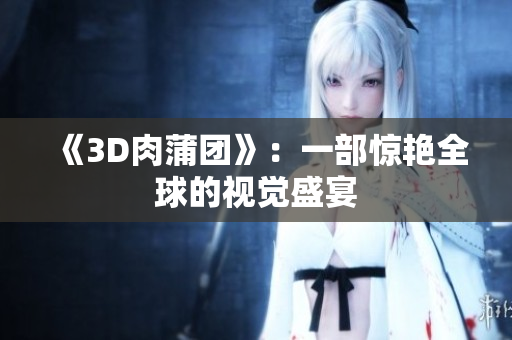《3D肉蒲团》：一部惊艳全球的视觉盛宴
