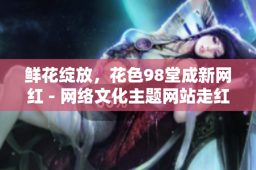 鲜花绽放，花色98堂成新网红 - 网络文化主题网站走红励志.