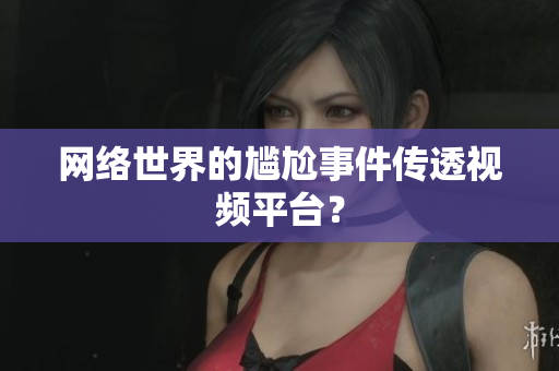 网络世界的尴尬事件传透视频平台？
