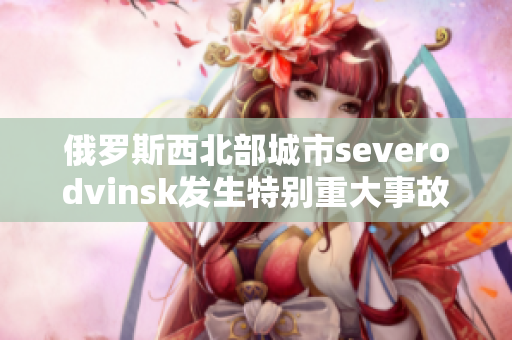 俄罗斯西北部城市severodvinsk发生特别重大事故