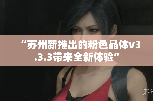 “苏州新推出的粉色晶体v3.3.3带来全新体验”