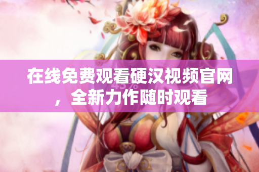 在线免费观看硬汉视频官网，全新力作随时观看