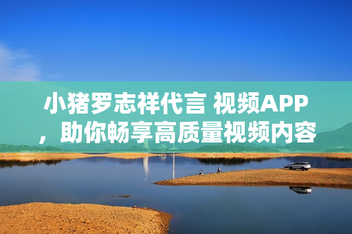 小猪罗志祥代言 视频APP，助你畅享高质量视频内容