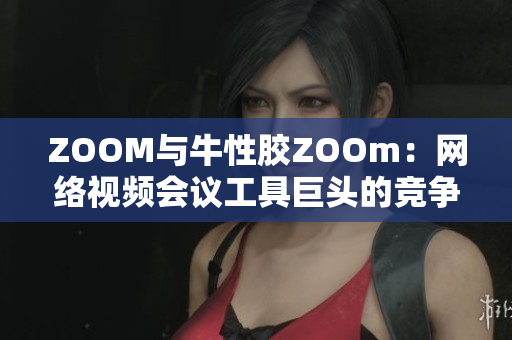 ZOOM与牛性胶ZOOm：网络视频会议工具巨头的竞争