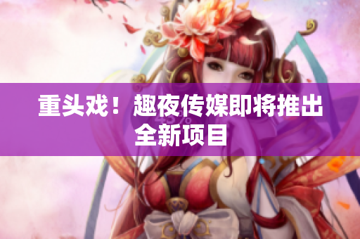 重头戏！趣夜传媒即将推出全新项目