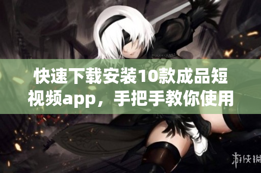 快速下载安装10款成品短视频app，手把手教你使用！