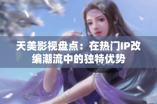 天美影视盘点：在热门IP改编潮流中的独特优势