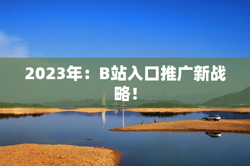2023年：B站入口推广新战略！